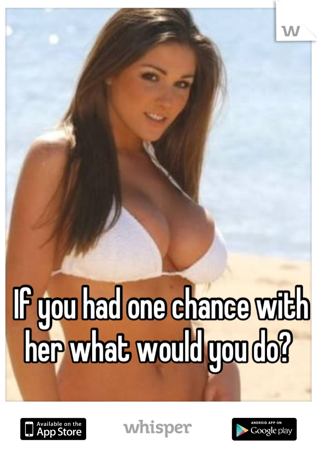 If you had one chance with her what would you do? 