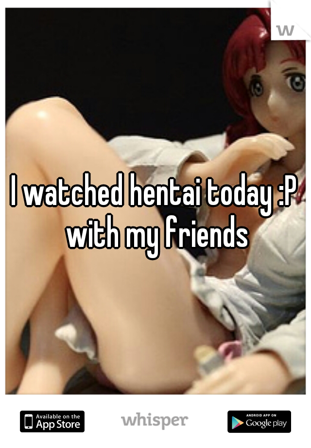 I watched hentai today :P with my friends