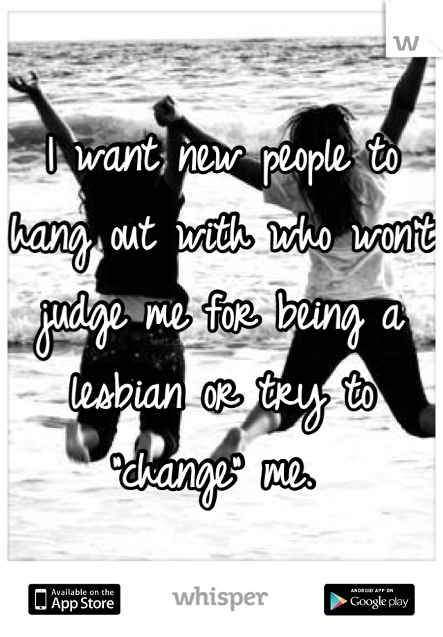 I want new people to hang out with who won't judge me for being a lesbian or try to "change" me. 