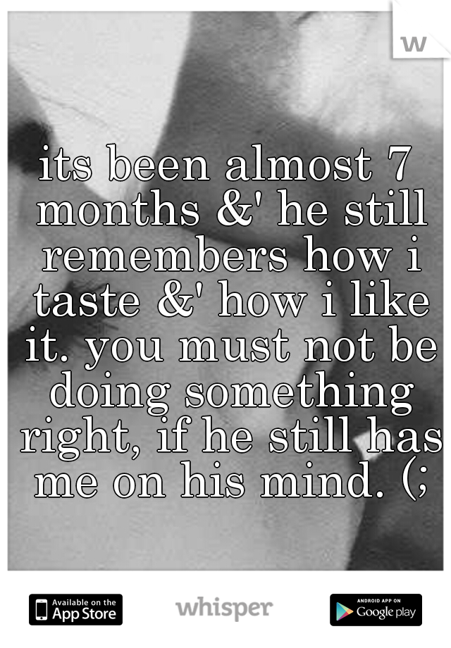 its been almost 7 months &' he still remembers how i taste &' how i like it. you must not be doing something right, if he still has me on his mind. (;
