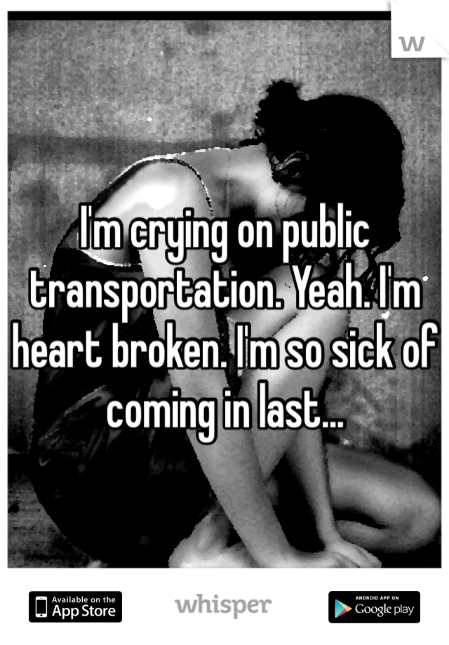 I'm crying on public transportation. Yeah. I'm heart broken. I'm so sick of coming in last...
