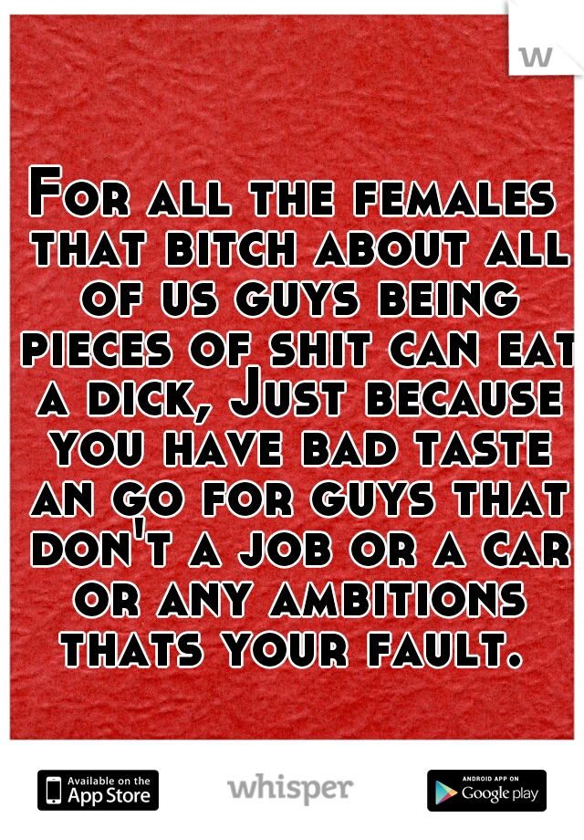For all the females that bitch about all of us guys being pieces of shit can eat a dick, Just because you have bad taste an go for guys that don't a job or a car or any ambitions thats your fault. 