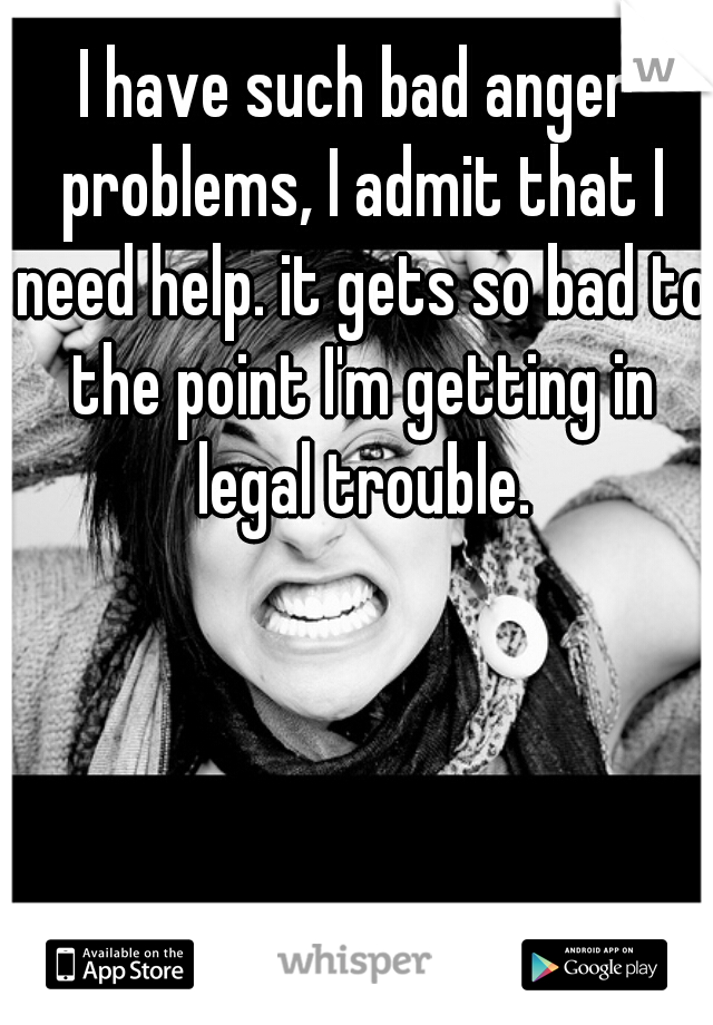 I have such bad anger problems, I admit that I need help. it gets so bad to the point I'm getting in legal trouble.