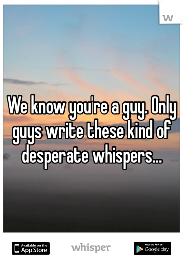 We know you're a guy. Only guys write these kind of desperate whispers...