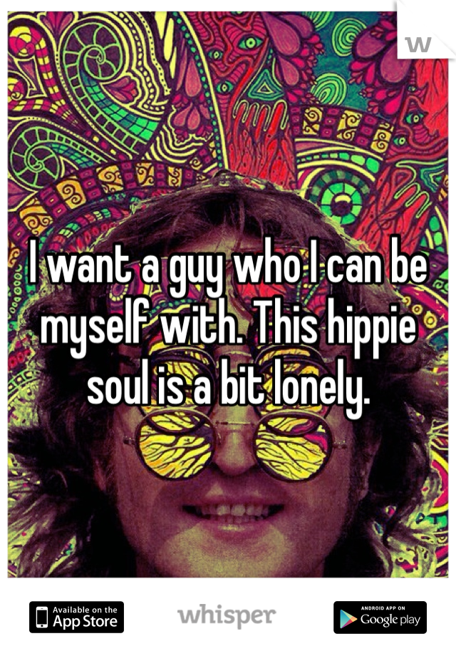 I want a guy who I can be myself with. This hippie soul is a bit lonely.