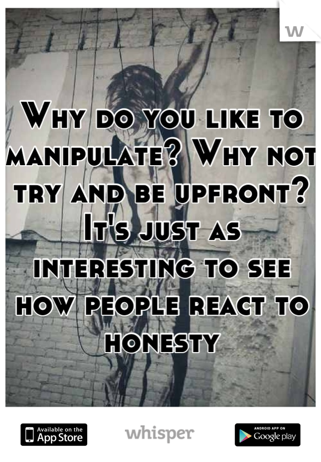 Why do you like to manipulate? Why not try and be upfront? It's just as interesting to see how people react to honesty