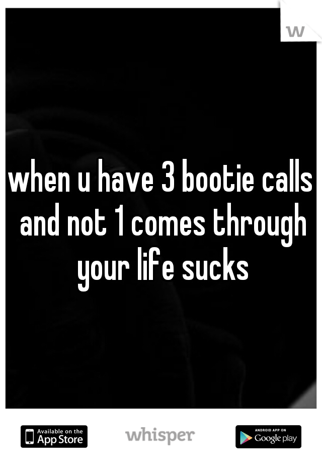 when u have 3 bootie calls and not 1 comes through your life sucks