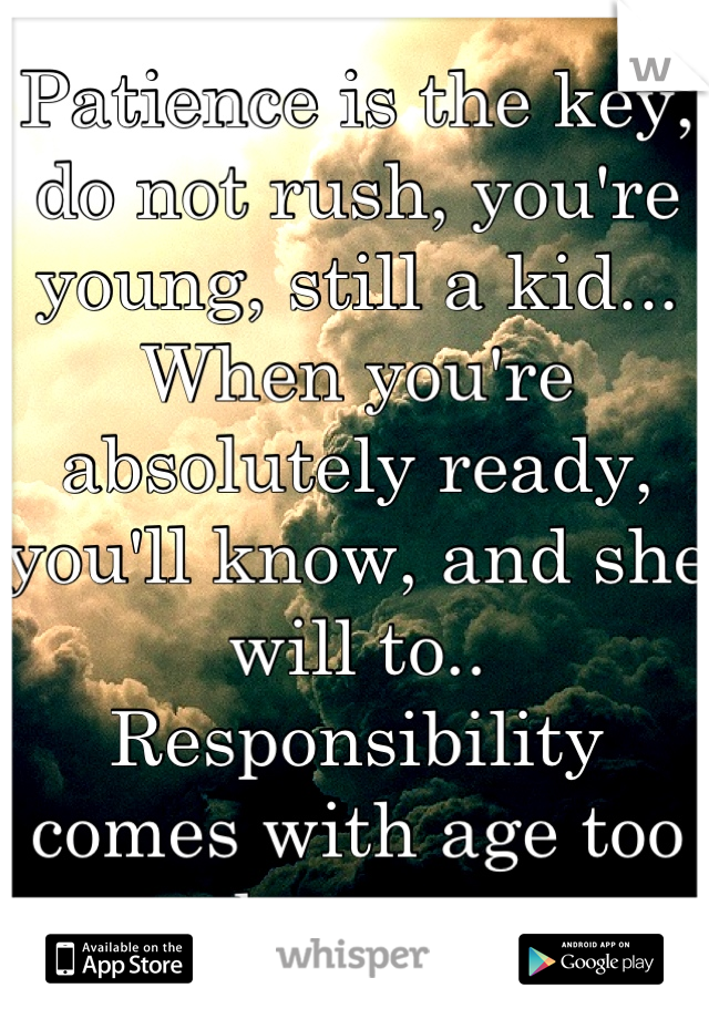 Patience is the key, do not rush, you're young, still a kid... When you're absolutely ready, you'll know, and she will to.. Responsibility comes with age too honey..