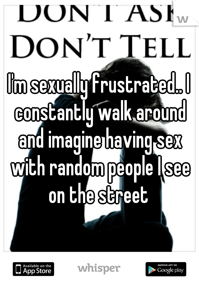 I'm sexually frustrated.. I constantly walk around and imagine having sex with random people I see on the street 