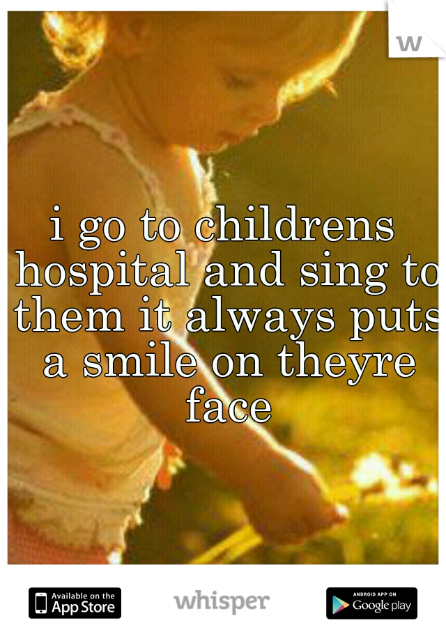i go to childrens hospital and sing to them it always puts a smile on theyre face