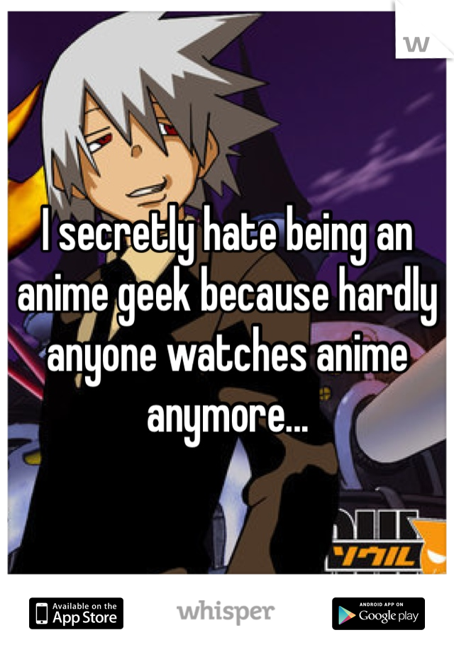 I secretly hate being an anime geek because hardly anyone watches anime anymore...