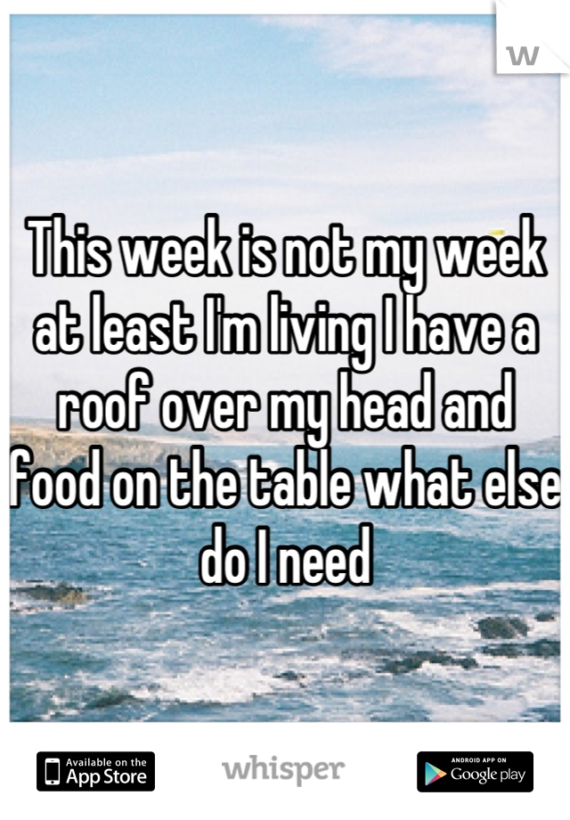 This week is not my week at least I'm living I have a roof over my head and food on the table what else do I need