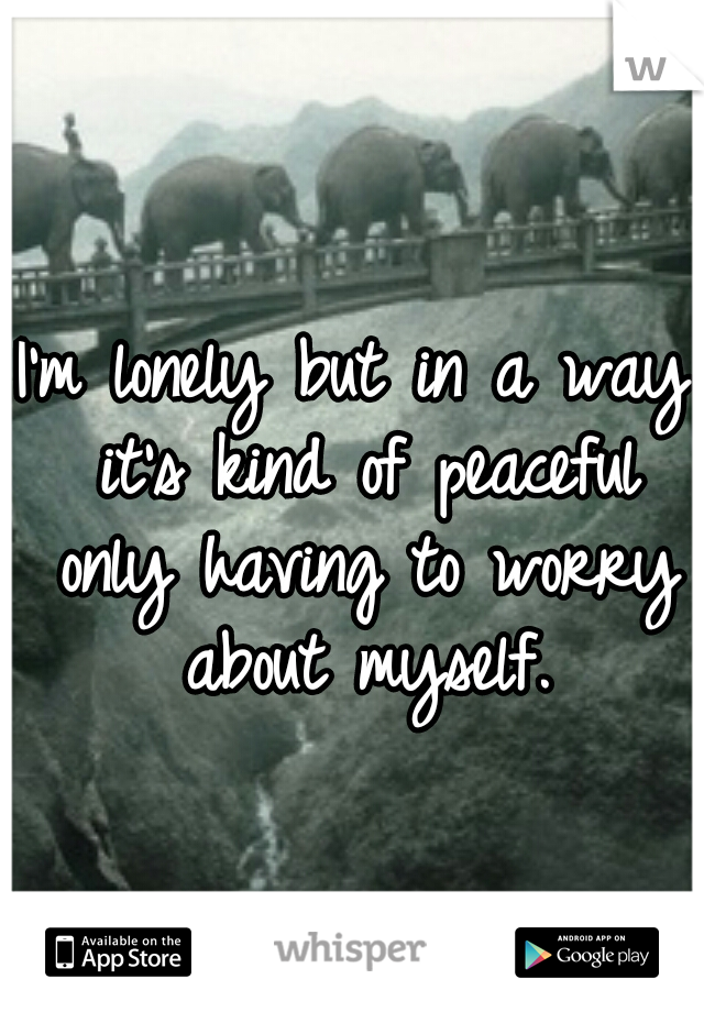 I'm lonely but in a way it's kind of peaceful only having to worry about myself.
