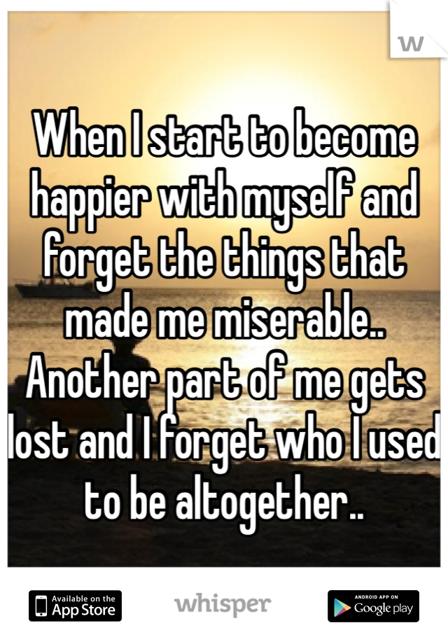 When I start to become happier with myself and forget the things that made me miserable.. Another part of me gets lost and I forget who I used to be altogether..