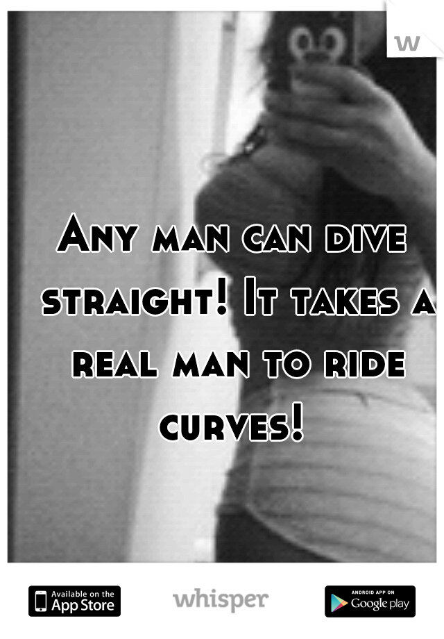 Any man can dive straight! It takes a real man to ride curves! 