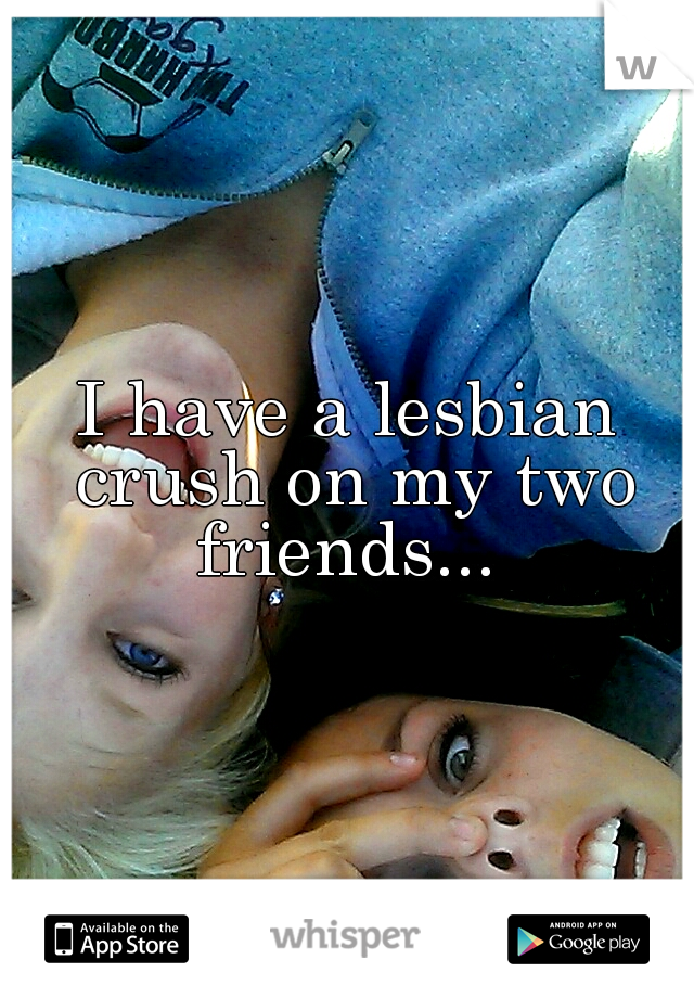I have a lesbian crush on my two friends... 