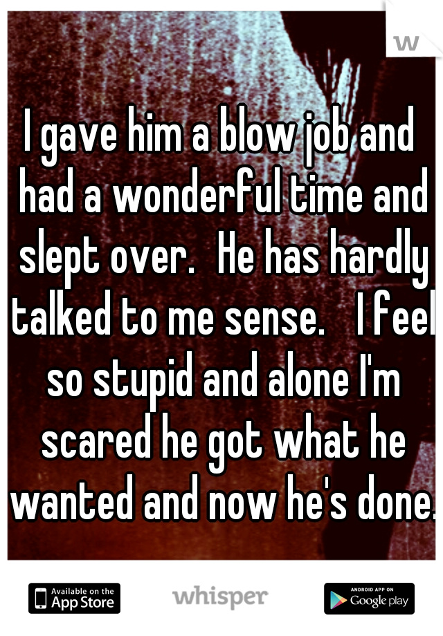 I gave him a blow job and had a wonderful time and slept over.
He has hardly talked to me sense. 
I feel so stupid and alone I'm scared he got what he wanted and now he's done.