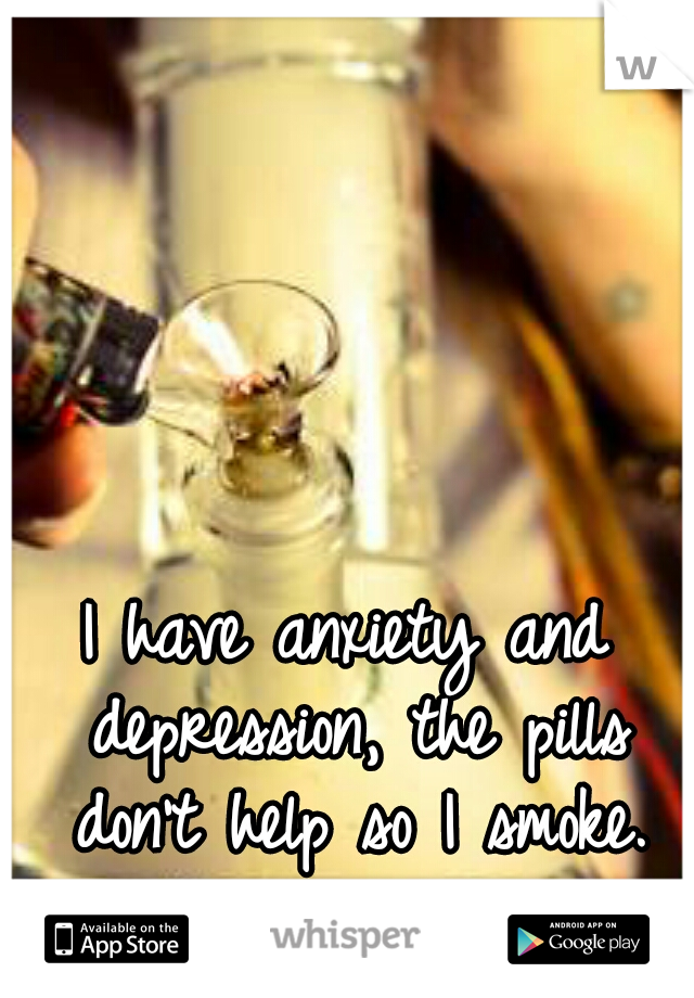 I have anxiety and depression, the pills don't help so I smoke.