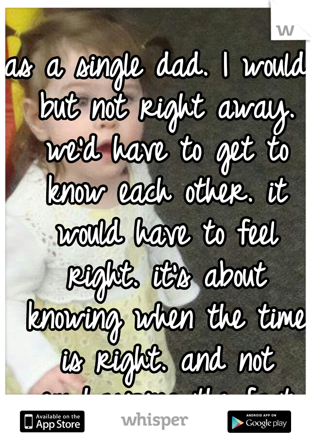 as a single dad. I would, but not right away. we'd have to get to know each other. it would have to feel right. it's about knowing when the time is right. and not emphasizing the fact that there'skids