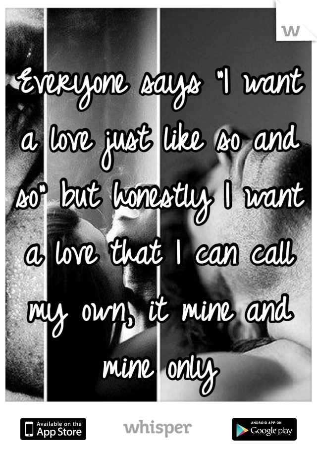 Everyone says "I want a love just like so and so" but honestly I want a love that I can call my own, it mine and mine only