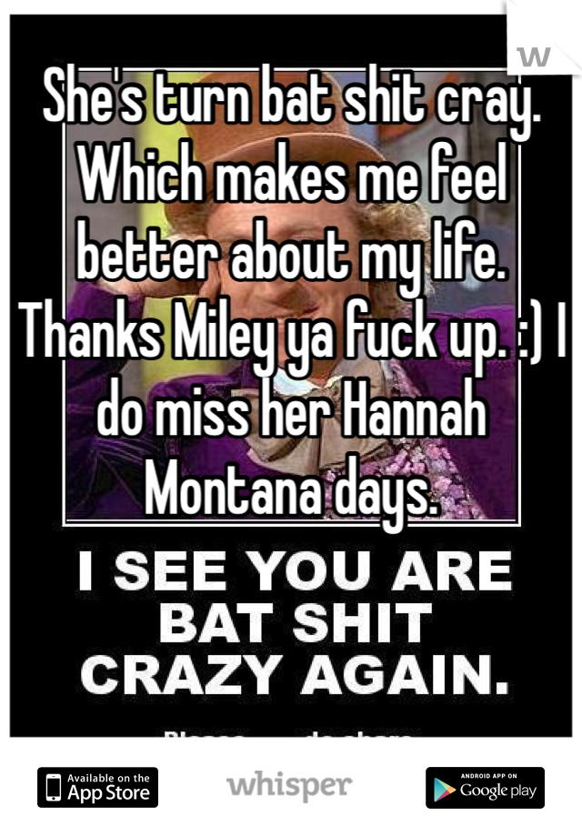 She's turn bat shit cray. Which makes me feel better about my life. Thanks Miley ya fuck up. :) I do miss her Hannah Montana days. 