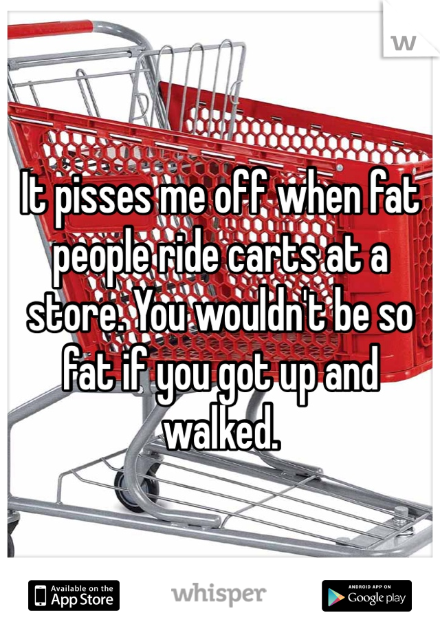 It pisses me off when fat people ride carts at a store. You wouldn't be so fat if you got up and walked. 
