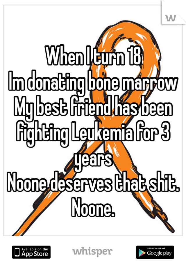 When I turn 18 
Im donating bone marrow
My best friend has been fighting Leukemia for 3 years
Noone deserves that shit. 
Noone. 