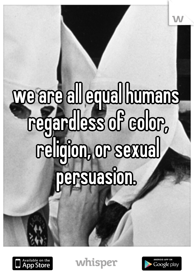 we are all equal humans regardless of color, religion, or sexual persuasion. 