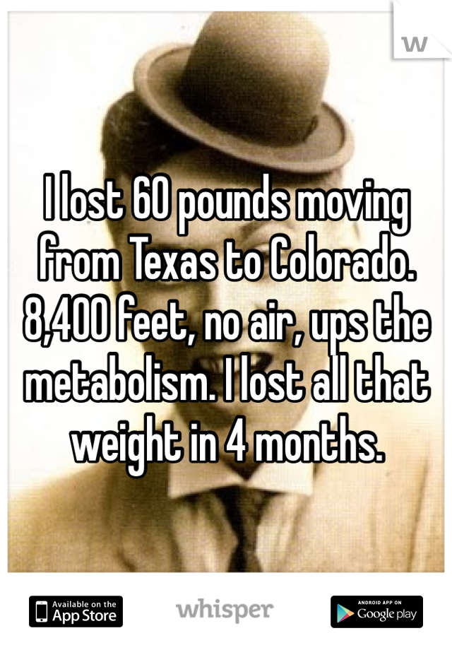 I lost 60 pounds moving from Texas to Colorado. 8,400 feet, no air, ups the metabolism. I lost all that weight in 4 months. 