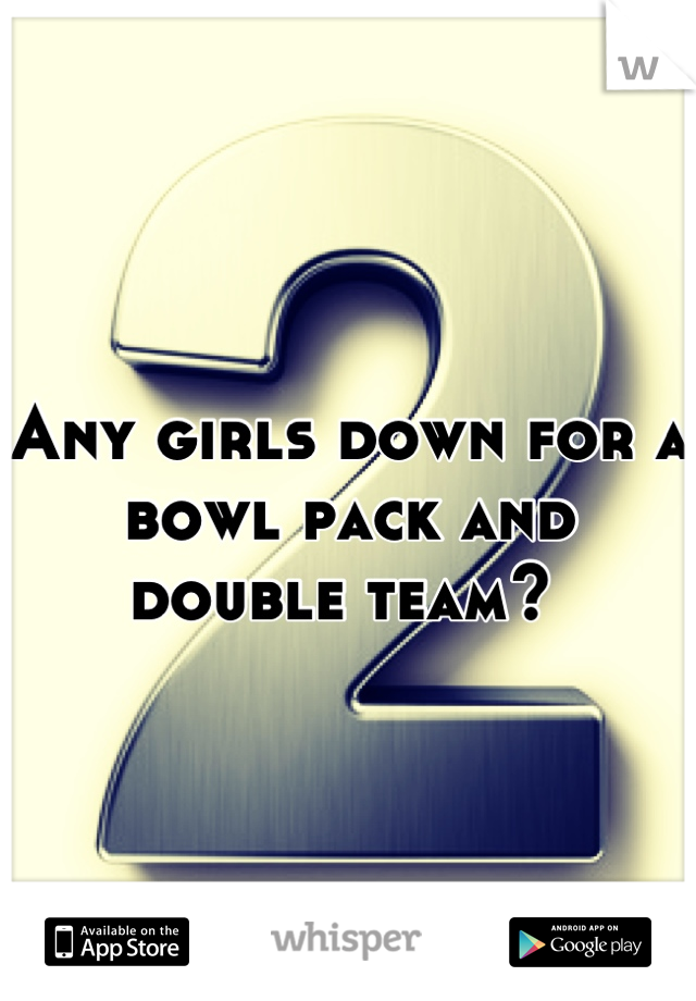 Any girls down for a bowl pack and double team? 