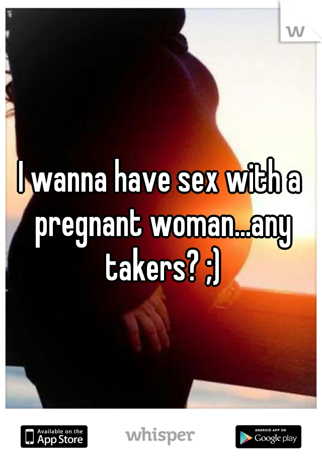 I wanna have sex with a pregnant woman...any takers? ;)
