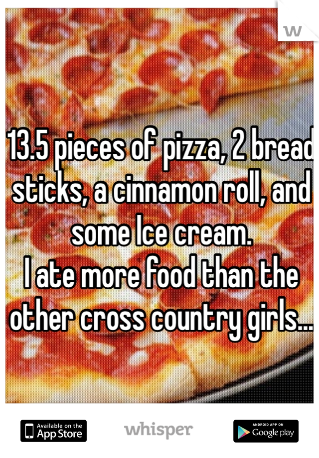 13.5 pieces of pizza, 2 bread sticks, a cinnamon roll, and some Ice cream.
I ate more food than the other cross country girls...
