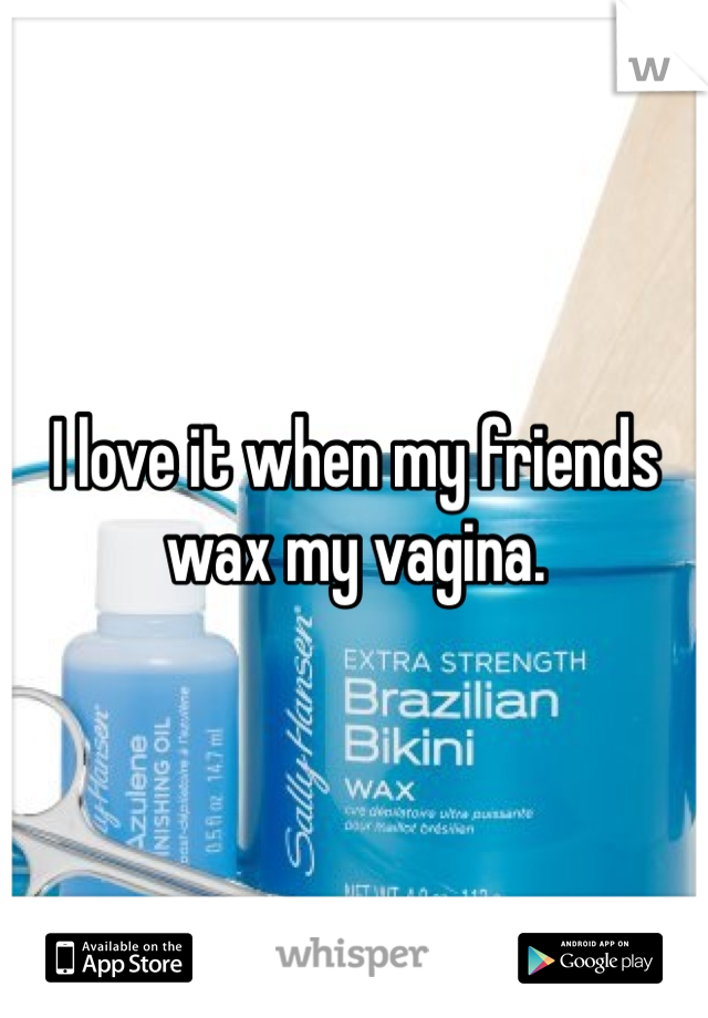I love it when my friends wax my vagina.