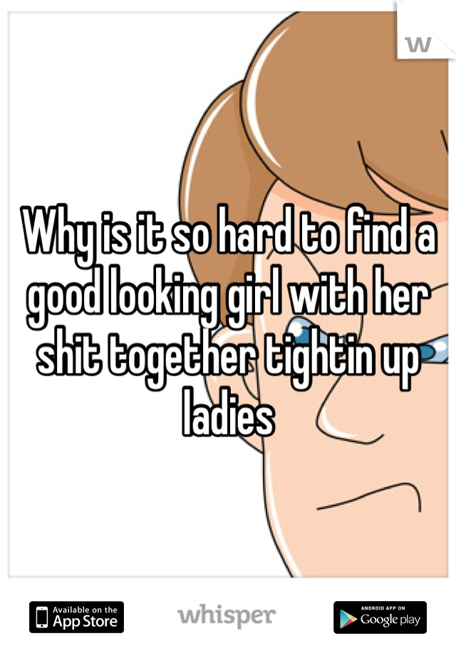 Why is it so hard to find a good looking girl with her shit together tightin up ladies 