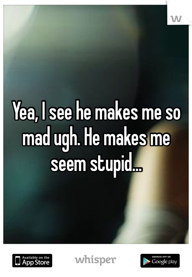 Yea, I see he makes me so mad ugh. He makes me seem stupid...