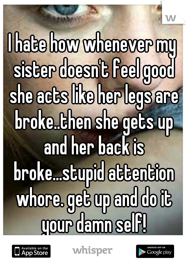 I hate how whenever my sister doesn't feel good she acts like her legs are broke..then she gets up and her back is broke...stupid attention whore. get up and do it your damn self!