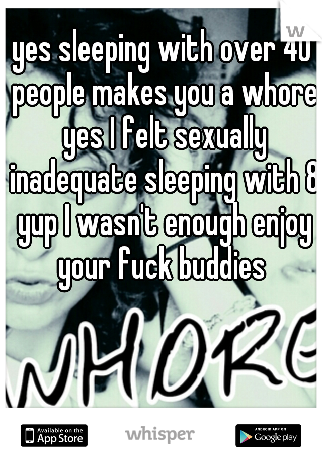 yes sleeping with over 40 people makes you a whore yes I felt sexually inadequate sleeping with 8 yup I wasn't enough enjoy your fuck buddies 