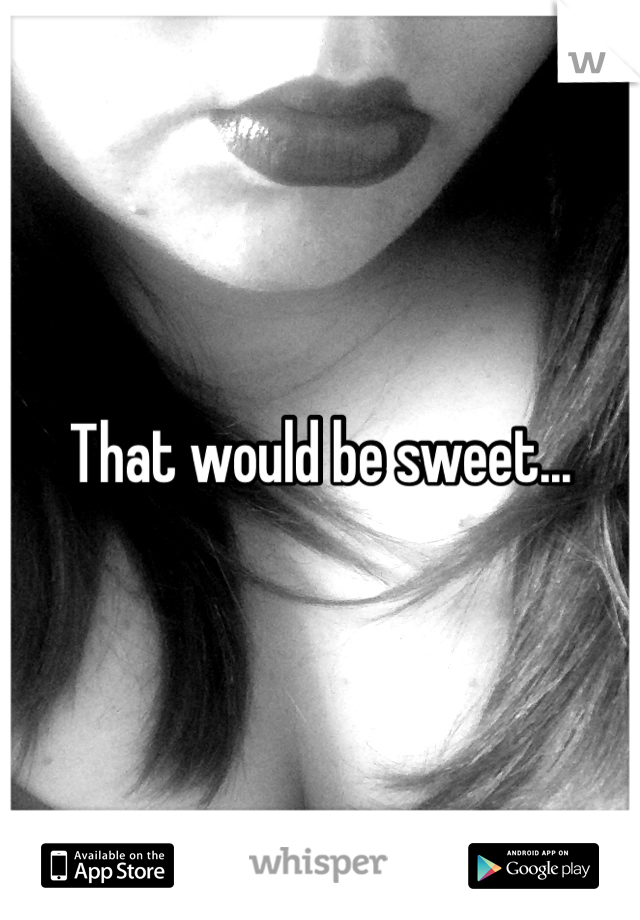 That would be sweet...