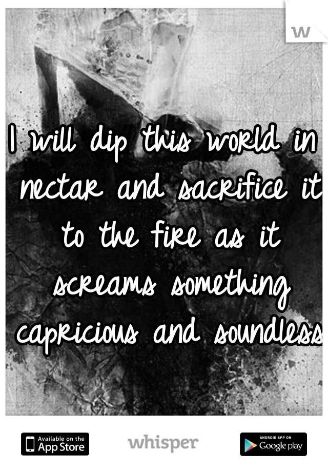 I will dip this world in nectar and sacrifice it to the fire as it screams something capricious and soundless!