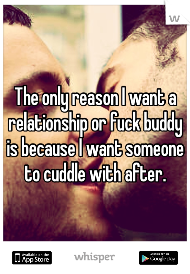 The only reason I want a relationship or fuck buddy is because I want someone to cuddle with after. 