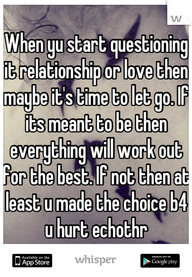 When yu start questioning it relationship or love then maybe it's time to let go. If its meant to be then everything will work out for the best. If not then at least u made the choice b4 u hurt echothr