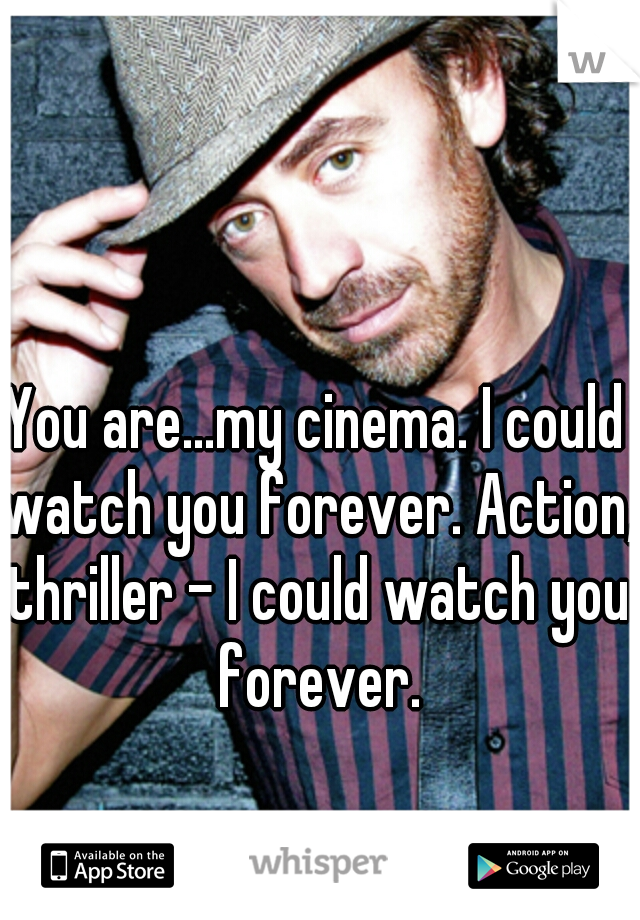 You are...my cinema. I could watch you forever. Action, thriller - I could watch you forever.