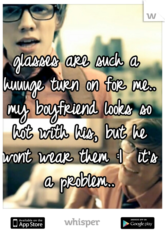 glasses are such a huuuge turn on for me.. my boyfriend looks so hot with his, but he wont wear them :I  it's a problem..