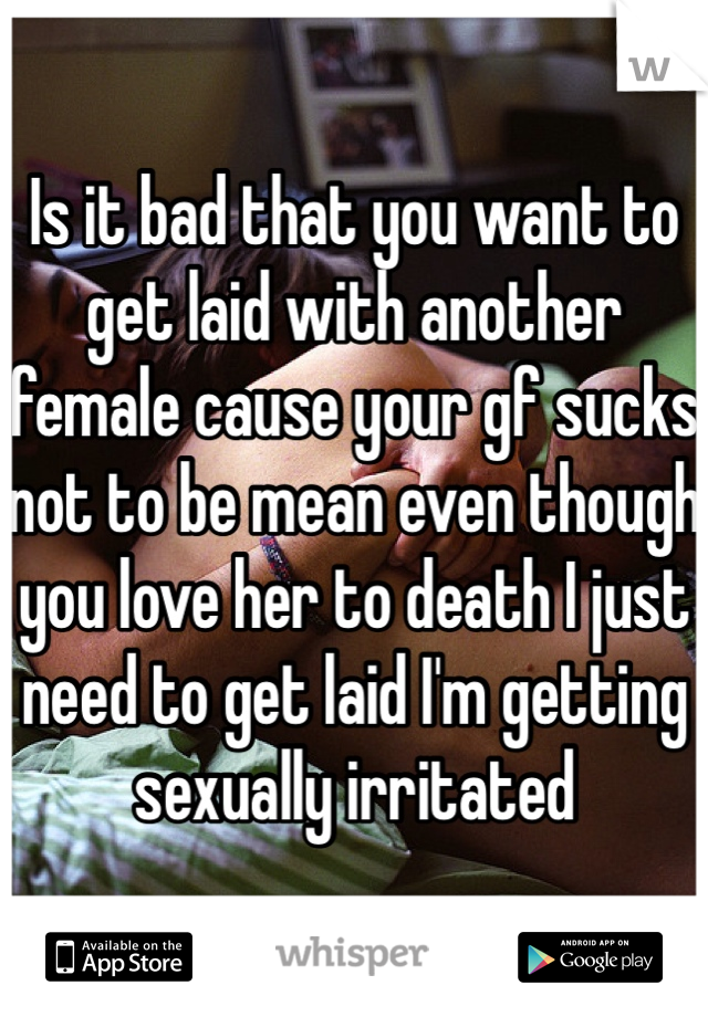 Is it bad that you want to get laid with another female cause your gf sucks not to be mean even though you love her to death I just need to get laid I'm getting sexually irritated