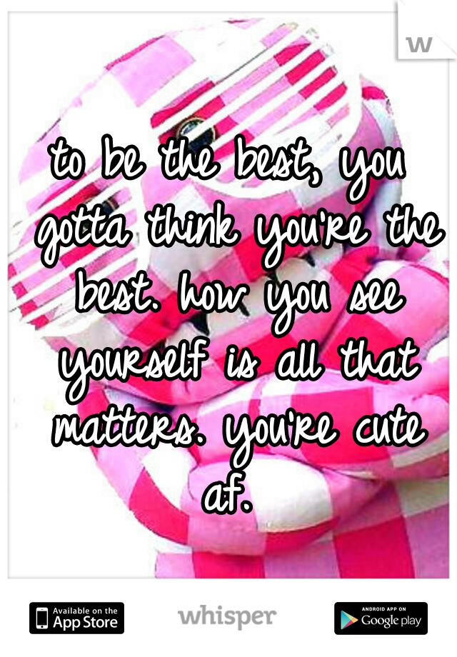 to be the best, you gotta think you're the best. how you see yourself is all that matters. you're cute af. 