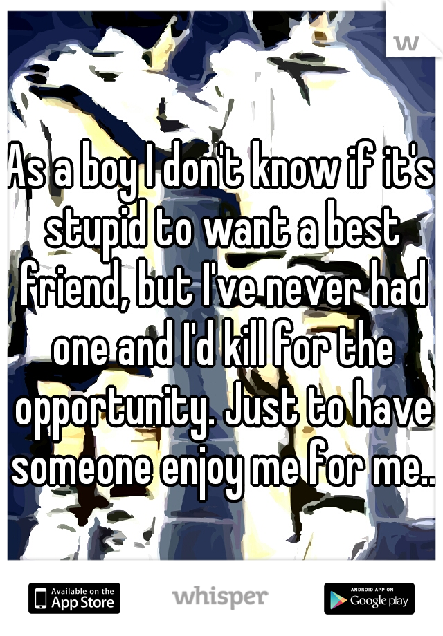 As a boy I don't know if it's stupid to want a best friend, but I've never had one and I'd kill for the opportunity. Just to have someone enjoy me for me..