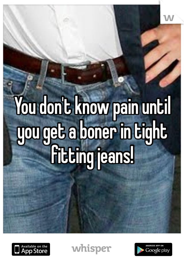 You don't know pain until you get a boner in tight fitting jeans! 