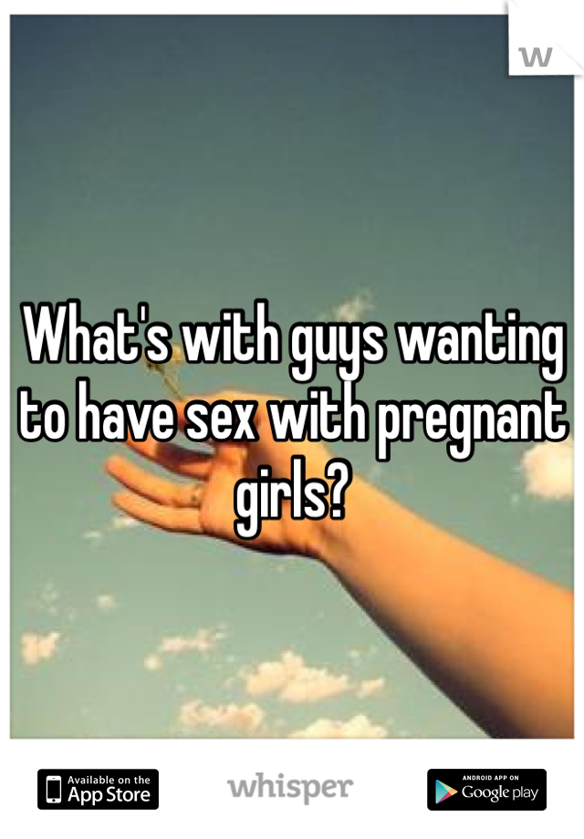 What's with guys wanting to have sex with pregnant girls? 