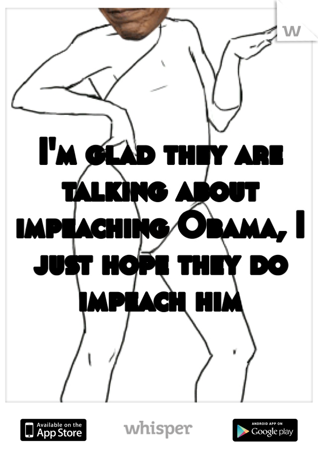I'm glad they are talking about impeaching Obama, I just hope they do impeach him