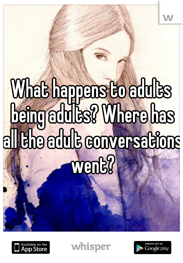 What happens to adults being adults? Where has all the adult conversations went?